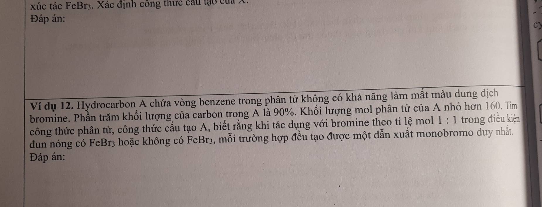xúc tác FeBr3. Xác định công thức câu tạo của X. 
Đáp án: 
cy 
Ví dụ 12. Hydrocarbon A chứa vòng benzene trong phân tử không có khả năng làm mất màu dung dịch 
bromine. Phần trăm khối lượng của carbon trong A là 90%. Khối lượng mol phân tử của A nhỏ hơn 160. Tìm 
công thức phân tử, công thức cấu tạo A, biết rằng khi tác dụng với bromine theo tỉ lệ mol 1:1 trong điều kiện 
đun nóng có FeBr3 hoặc không có FeBr₃, mỗi trường hợp đều tạo được một dẫn xuất monobromo duy nhất. 
Đáp án: