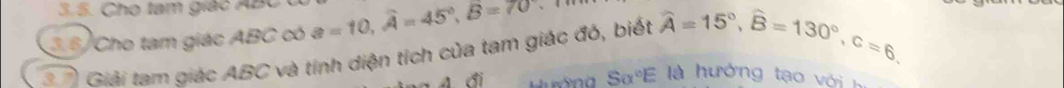 5 . C h o tam giá c B
3.6) Cho tam giác ABC có a=10, widehat A=45°, widehat B=70
* Giải tam giác ABC và tỉnh diện tích của tam giác đó, biết widehat A=15°, widehat B=130°, c=6, 
đi 
Salpha°E à hướng tạo với