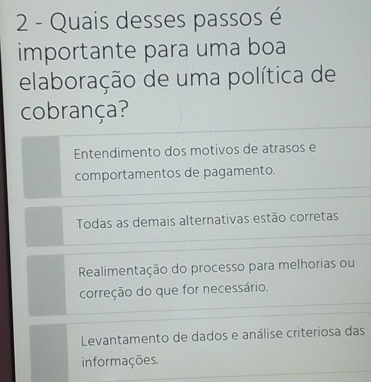 Quais desses passos é
importante para uma boa
elaboração de uma política de
cobrança?
Entendimento dos motivos de atrasos e
comportamentos de pagamento.
Todas as demais alternativas estão corretas
Realimentação do processo para melhorias ou
correção do que for necessário.
Levantamento de dados e análise criteriosa das
informações.