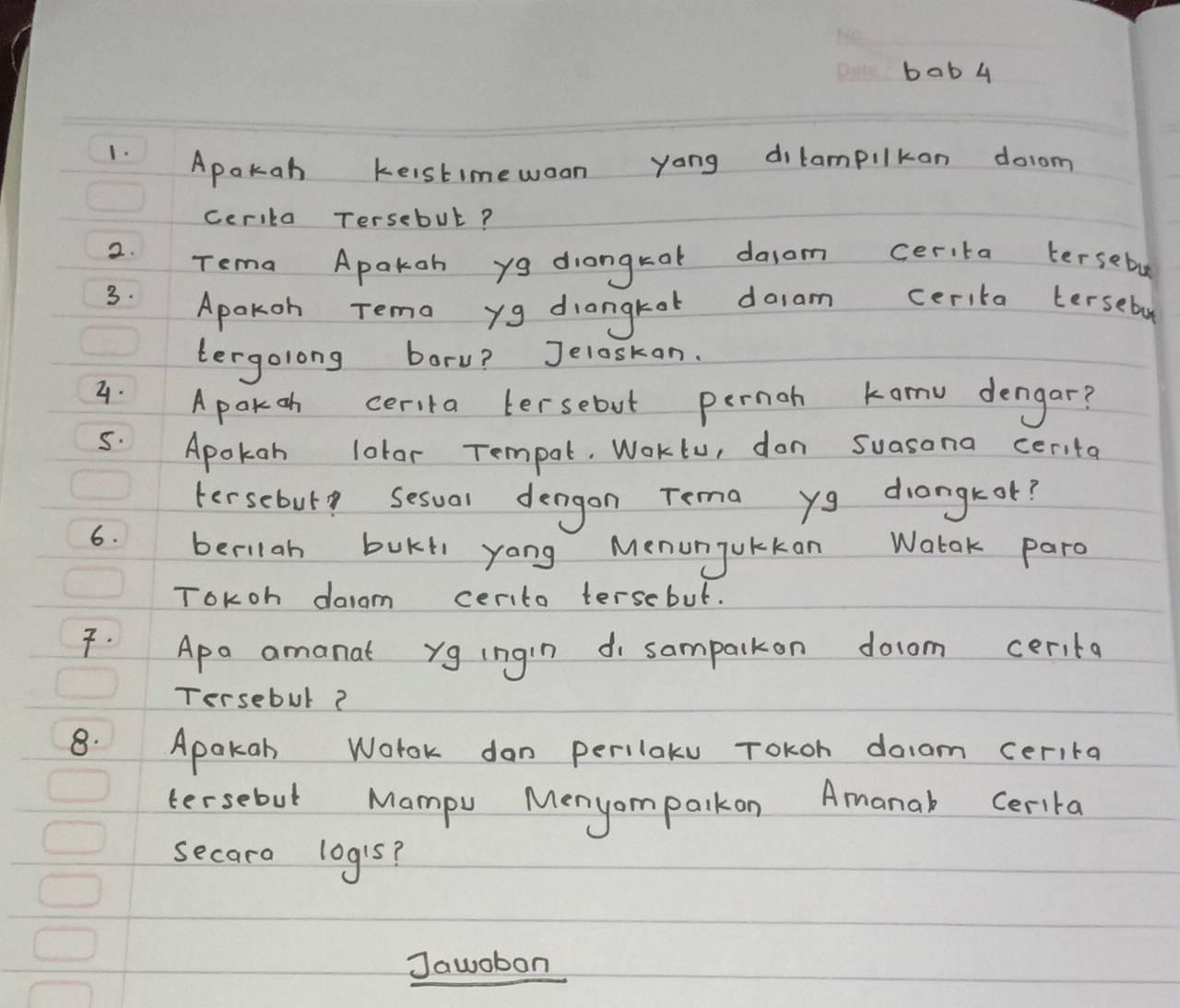 bab 4 
1. 
Apokah keistimewoon yong dilampilkan doom 
cerika Tersebut? 
2. Tema Apakoh y9 diangkat dasom cerita tersebe 
3. 
Apakoh Tema yg diangkot doam cerita terseby 
tergolong boru? Jeloskan. 
4. Apakoh cerita tersebut pernoh konu dengar? 
5. Apokan lotor Tempal. WoKtu, don suasona cerita 
tersebuly sesual dengon Tema yg drongk ot? 
6. berilah buKt yong Menunjukkan Watok paro 
ToKoh daiam cerito tersebut. 
7. Apa amanat yg ingin di sampalkon docom cerita 
Tersebul? 
8. Apakab Wotok don perilaku Tokoh doam cerita 
tersebut Mampu Menyomparkon Amanal Cerita 
secara logis? 
Jawobon