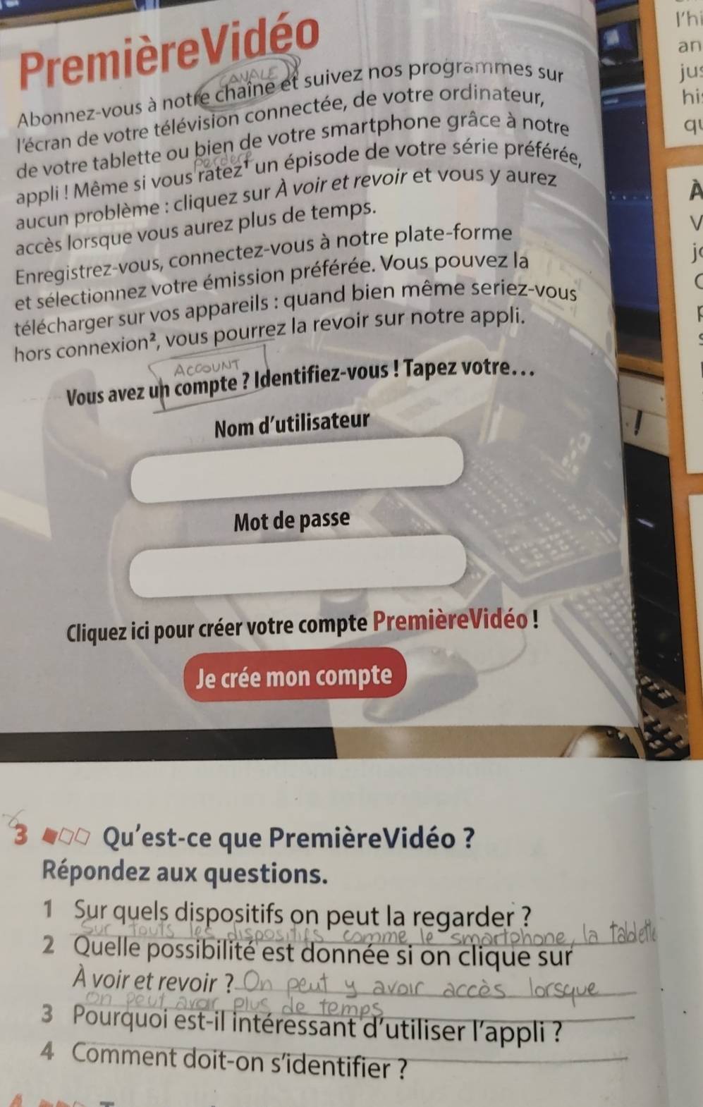 Première Vidéo 
I'hi 
jus 
Abonnez-vous à notre chaîne et suivez nos programmes sur an 
l'écran de votre télévision connectée, de votre ordinateur, 
hi 
de votre tablette ou bien de votre smartphone grâce à notre 
q 
appli ! Même si vous ratez¹ un épisode de votre série préférée, 
aucun problème : cliquez sur À voir et revoir et vous y aurez 
accès lorsque vous aurez plus de temps. 
Enregistrez-vous, connectez-vous à notre plate-forme 
et sélectionnez votre émission préférée. Vous pouvez la 
télécharger sur vos appareils : quand bien même seriez-vous 
hors connexion², vous pourrez la revoir sur notre appli. 
Vous avez un compte ? Identifiez-vous ! Tapez votre. .. 
Nom d’utilisateur 
Mot de passe 
Cliquez ici pour créer votre compte PremièreVidéo ! 
Je crée mon compte 
3 #0 Qu'est-ce que PremièreVidéo ? 
Répondez aux questions. 
1 Sur quels dispositifs on peut la regarder ? 
2 Quelle possibilité est donnée si on clique sur 
À voir et revoir ? 
3 Pourquoi est-il intéressant d'utiliser l'appli ? 
4 Comment doit-on s'identifier ?