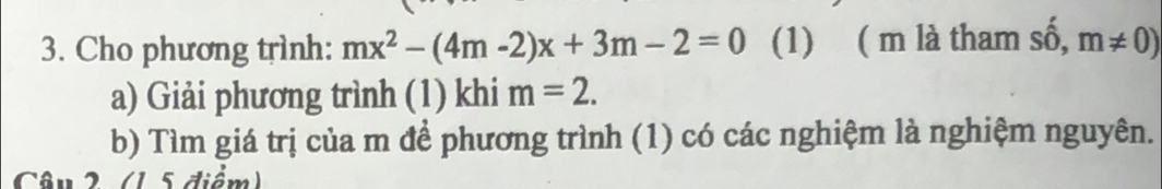 Cho phương trình: mx^2-(4m-2)x+3m-2=0 (1) ( m là tham shat o,m!= 0)
a) Giải phương trình (1) khi m=2. 
b) Tìm giá trị của m để phương trình (1) có các nghiệm là nghiệm nguyên. 
Câu 2 (1 5 điểm)