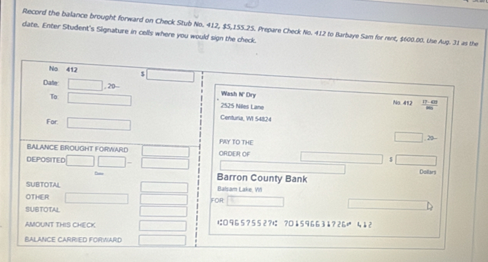 Record the balance brought forward on Check Stub No. 412, $5,155.25. Prepare Check No. 412 to Barbaye Sam for rent, $600.00. Use Aug. 31 as the 
date. Enter Student's Signature in cells where you would sign the check. 
No 412 5 □ 
Date: □ ,20- Wash N' Dry 
To □ 2525 Niles Lane 17- 42
No. 412
For. □ 
Centuria, WI 54824
PAY TO THE 
□ . 20... 
BALANCE BROUGHT FORWARD □ ORDER OF $ -
DEPOSITED □ □ -□
Doilars 
Cate Barron County Bank 
SUBTOTAL □ Balsam Lake, WI 
OTHER □ □ FOR overline AB≌ overline (BC)° 
SUBTOTAL x= □ /□  
AMOUNT THIS CHECK overline  は 965?552?は ?0↓ 59663å?26 4 12 
BALANCE CARRIED FORWARD □