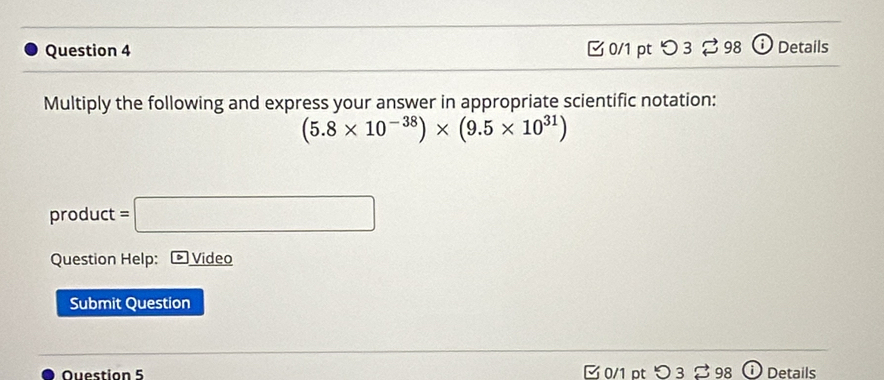 O3approx 98 Details 
Multiply the following and express your answer in appropriate scientific notation:
(5.8* 10^(-38))* (9.5* 10^(31))
product =□
Question Help: ) Video 
Submit Question 
Question 5 0/1 pt つ 3 98 Details