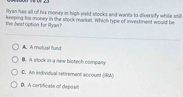 destion 16 of 23
Ryan has all of his money in high-yield stocks and wants to diversify while still
keeping his money in the stock market. Which type of investment would be
the best option for Ryan?
A. A mutual fund
B. A stock in a new biotech company
C. An individual retirement account (IRA)
D. A certificate of deposit