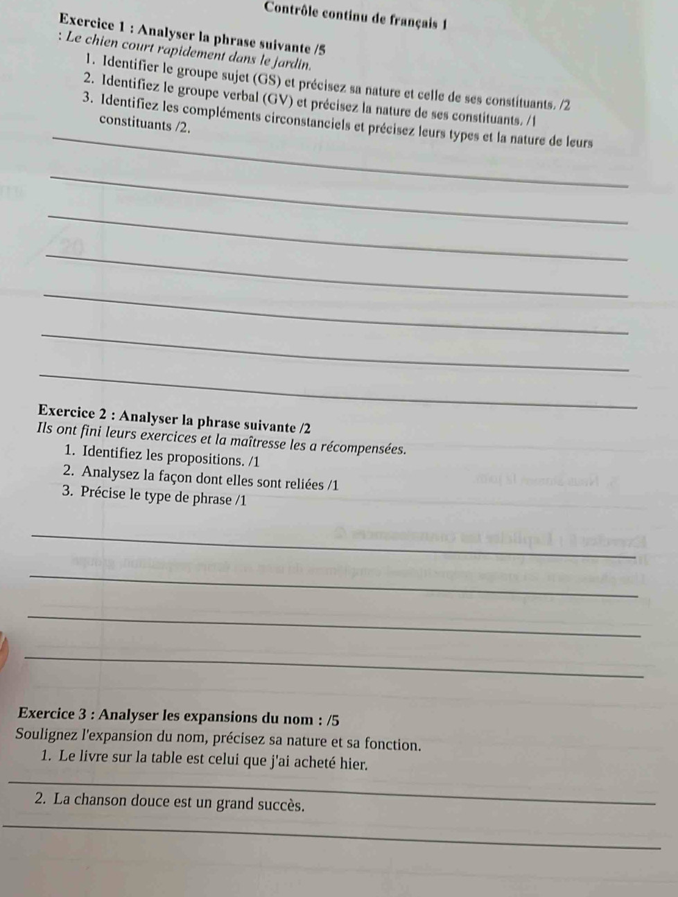 Contrôle continu de français 1 
Exercice 1 : Analyser la phrase suivante /5 
: Le chien court rapidement dans le jardin. 
1. Identifier le groupe sujet (GS) et précisez sa nature et celle de ses constituants. /2 
2. Identifiez le groupe verbal (GV) et précisez la nature de ses constituants. /l 
_ 
3. Identifiez les compléments circonstanciels et précisez leurs types et la nature de leurs 
constituants /2. 
_ 
_ 
_ 
_ 
_ 
_ 
Exercice 2 : Analyser la phrase suivante /2 
Ils ont fini leurs exercices et la maîtresse les a récompensées. 
1. Identifiez les propositions. /1 
2. Analysez la façon dont elles sont reliées /1 
3. Précise le type de phrase /1 
_ 
_ 
_ 
_ 
Exercice 3 : Analyser les expansions du nom : /5 
Soulignez l'expansion du nom, précisez sa nature et sa fonction. 
1. Le livre sur la table est celui que j'ai acheté hier. 
_ 
2. La chanson douce est un grand succès. 
_