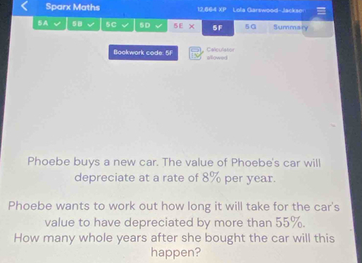 Sparx Maths 12.864 XP Lola Garswood-Jackser 
5A 5B 5C 5D 5EX 5F 5G Summary 
Bookwork code: 5F Calculator allowed 
Phoebe buys a new car. The value of Phoebe's car will 
depreciate at a rate of 8% per year. 
Phoebe wants to work out how long it will take for the car's 
value to have depreciated by more than 55%. 
How many whole years after she bought the car will this 
happen?