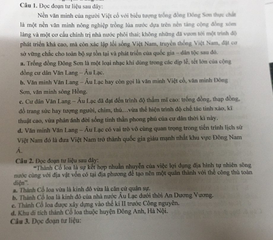 Đọc đoạn tư liệu sau đây:
Nền văn minh của người Việt cổ với biểu tượng trống đồng Đông Sơn thực chất
là một nền văn minh nông nghiệp trồng lúa nước dựa trên nền tảng cộng đồng xóm
làng và một cơ cấu chính trị nhà nước phôi thai; không những đã vươn tới một trình độ
phát triển khá cao, mà còn xác lập lối sống Việt Nam, truyền thống Việt Nam, đặt cơ
sở vững chắc cho toàn bộ sự tồn tại và phát triển của quốc gia - dân tộc sau đó.
a. Trống đồng Đông Sơn là một loại nhạc khí dùng trong các dịp lễ, tết lớn của cộng
đồng cư dân Văn Lang - Âu Lạc.
b. Văn minh Văn Lang - Âu Lạc hay còn gọi là văn minh Việt cổ, văn minh Đông
Sơn, văn minh sông Hồng.
c. Cư dân Văn Lang - Âu Lạc đã đạt đến trình độ thẩm mĩ cao: trống đồng, thạp đồng,
đồ trang sức hay tượng người, chim, thú..vừa thể hiện trình độ chế tác tinh xảo, kĩ
thuật cao, vừa phản ánh đời sống tinh thần phong phú của cư dân thời kì này.
d. Văn minh Văn Lang - Âu Lạc có vai trò vô cùng quan trọng trong tiến trình lịch sử
Việt Nam đó là đưa Việt Nam trở thành quốc gia giàu mạnh nhất khu vực Đông Nam
A.
Câu 2. Đọc đoạn tư liệu sau đây:
*Thành Cổ loa là sự kết hợp nhuần nhuyễn của việc lợi dụng địa hình tự nhiên sông
nước cùng với địa vật vốn có tại địa phương đề tạo nên một quân thành với thể công thủ toàn
diện'.
a. Thành Cổ loa vừa là kinh đô vừa là căn cứ quân sự.
b. Thành Cổ loa là kinh đô của nhà nước Âu Lạc dưới thời An Dương Vương.
e. Thành Cổ loa được xây dựng vào thế ki II trước Công nguyên.
d. Khu di tích thành Cổ loa thuộc huyện Đông Anh, Hà Nội.
Câu 3. Đọc đoạn tư liệu: