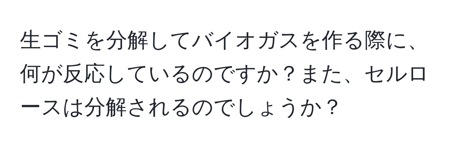 生ゴミを分解してバイオガスを作る際に、何が反応しているのですか？また、セルロースは分解されるのでしょうか？