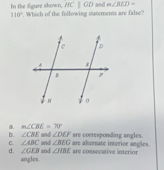 In the figure shown, HC||GD and m∠ BED=
110°. Which of the following statements are false?
a. m∠ CBE=70°
b. ∠ CBE and ∠ DEF are corresponding angles.
C. ∠ ABC and ∠ BEG are alternate interior angles.
d. ∠ GEB and ∠ HBE are consecutive interior
angles.