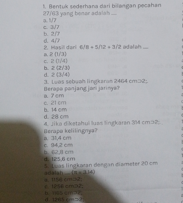 Bentuk sederhana dari bilangan pecahan
27/63 yang benar adalah .....
a. 1/7
c. 3/7
b. 2/7
d. 4/7
2. Hasil dari 6/8+5/12+3/2 adalah .....
a. 2(1/3)
C. 2(1/4)
b. 2(2/3)
d. 2(3/4)
3. Luas sebuah lingkaran 2 464cmD2; 
Berapa panjang jari jarinya?
a. 7 cm
c. 21 cm
b. 14 cm
d. 28 cm
4. Jika diketahui luas lingkaran 314 cm⊃2;. 1
Berapa kelilingnya?
a. 31,4 cm
c. 94,2 cm
b. 62,8 cm
d. 125.6 cm
5. Luas lingkaran dengan diameter 20 cm
adalah ..... (π =3.14)
a. 1156 cm⊃2;
c. 1256 cm⊃2;
b. 1165 cm⊃2;
d. 1265 cm⊃2;