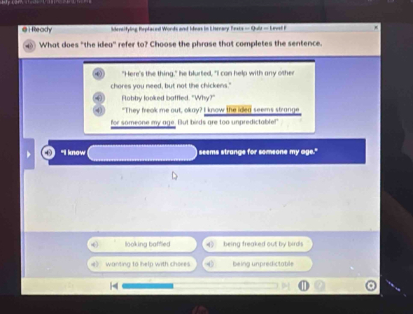 Ready dentifying Replaced Words and Ideas in Literary Texts — Quiz — Level F
What does "the idea" refer to? Choose the phrase that completes the sentence.
"Here's the thing," he blurted, "I can help with any other
chores you need, but not the chickens."
-φ Flobby looked baffled. "Why?"
"They freak me out, okay? I know the idea seems strange
for someone my age. But birds are too unpredictable!"
"I know seems strange for someone my age."
looking baffled being freaked out by birds
D wanting to help with chores. being unpredictable