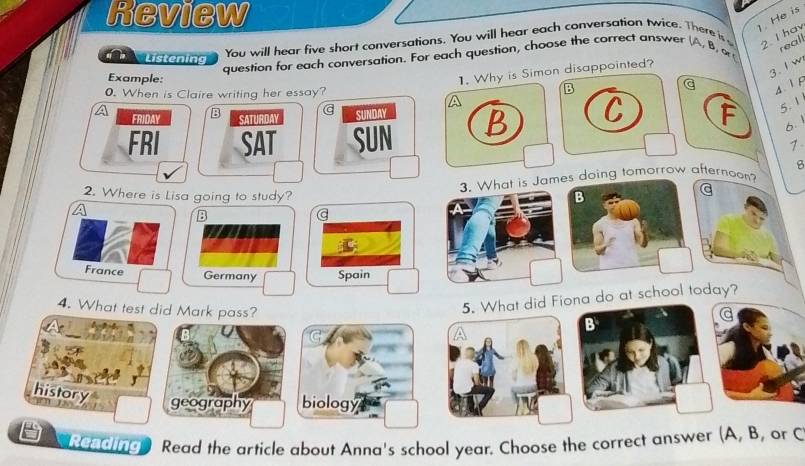 Review
1. He is
You will hear five short conversations. You will hear each conversation twice. There is
question for each conversation. For each question, choose the correct answer (A, B,o
real
Listening
1. Why is Simon disappointed?
3. I w
Example: B
G 2. I hav
0. When is Claire writing her essay?
4 1 F
FRIDAY B
SATURDAY SUNDAY
FRI SAT SUN B C F 5. 1
6.
1
3. What is James doing tomorrow afternoon? B
2. Where is Lisa going to study? B
a
B
a
C
France Germany Spain
4. What test did Mark pass?
5. What did Fiona do at school today?
B
history
geography biology
Reading Read the article about Anna's school year. Choose the correct answer (A, B, or C