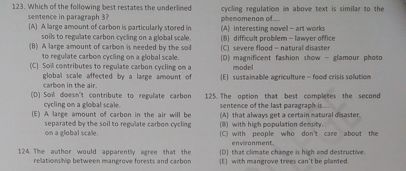 Which of the following best restates the underlined cycling regulation in above text is similar to the
sentence in paragraph 3? phenomenon of....
(A) A large amount of carbon is particularly stored in (A) interesting novel - art works
soils to regulate carbon cycling on a global scale. (B) difficult problem - lawyer office
(B) A large amount of carbon is needed by the soil (C) severe flood - natural disaster
to regulate carbon cycling on a global scale. (D) magnificent fashion show - glamour photo
(C) Soil contributes to regulate carbon cycling on a model
global scale affected by a large amount of (E) sustainable agriculture - food crisis solution
carbon in the air.
(D) Soil doesn't contribute to regulate carbon 125. The option that best completes the second
cycling on a global scale. sentence of the last paragraph is....
(E) A large amount of carbon in the air will be (A) that always get a certain natural disaster.
separated by the soil to regulate carbon cycling (B) with high population density.
on a global scale. (C) with people who don't care about the
environment.
124. The author would apparently agree that the (D) that climate change is high and destructive.
relationship between mangrove forests and carbon (E) with mangrove trees can’t be planted.