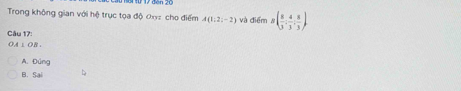 nor từ 17 đen 20
Trong không gian với hệ trục tọa độ Oxyz cho điểm A(1:2;-2) và điểm B( 8/3 ; 4/3 ; 8/3 ). 
Câu 17:
OA⊥ OB.
A. Đúng
B. Sai