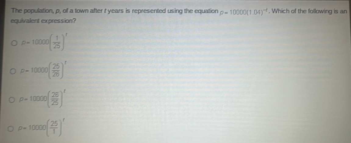 The population, p, of a town after t years is represented using the equation rho =10000(1.04)^-t. Which of the following is an
equivalent expression?
rho =10000( 1/25 )^t
p=10000( 25/26 )^t
rho =10000( 28/25 )^t
rho =10000( 25/1 )^t