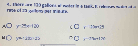 There are 120 gallons of water in a tank. It releases water at a
rate of 25 gallons per minute.
A y=25x+120
C y=120x+25
B y=-120x+25 D y=25x+120