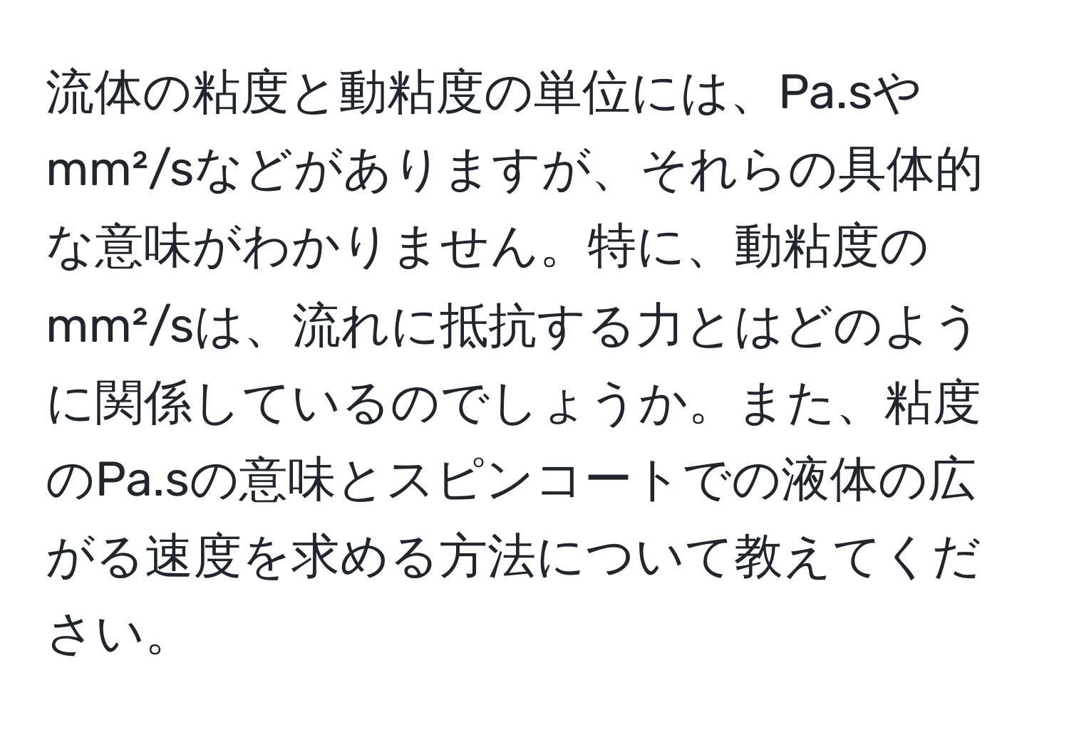 流体の粘度と動粘度の単位には、Pa.sやmm²/sなどがありますが、それらの具体的な意味がわかりません。特に、動粘度のmm²/sは、流れに抵抗する力とはどのように関係しているのでしょうか。また、粘度のPa.sの意味とスピンコートでの液体の広がる速度を求める方法について教えてください。