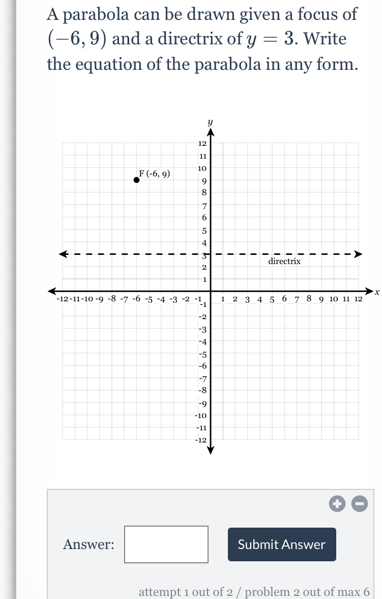 A parabola can be drawn given a focus of
(-6,9) and a directrix of y=3. Write
the equation of the parabola in any form.
x
Answer: □ Submit Answer
attempt 1 out of 2 / problem 2 out of max 6