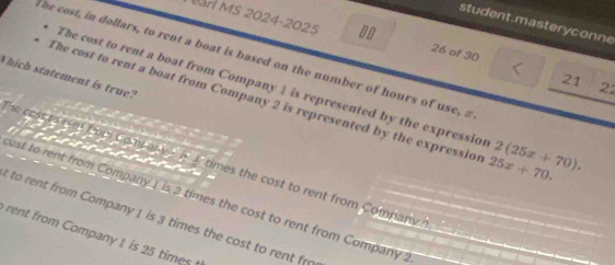 student.masteryconne 
Măn MS 2024-2025 26 of 30 
he cost, in dollars, to rent a boat is based on the number of hours of use, z 
Which statement is true? 
21 
The cost to rent a boat from Company 1 is represented by the expression 
22 
The cost to rent a boat from Company 2 is represented by the expression 25x+70. 2(25x+70). 
a 
he cest to rom fom Comp any _ _ times the cost to rent from Company h 

ost to rent from Company 1 is 2 times the cost to rent from Company 2
t to rent from Company 1 is 3 times the cost to rent fr 
rent from Company 1 is 25 times