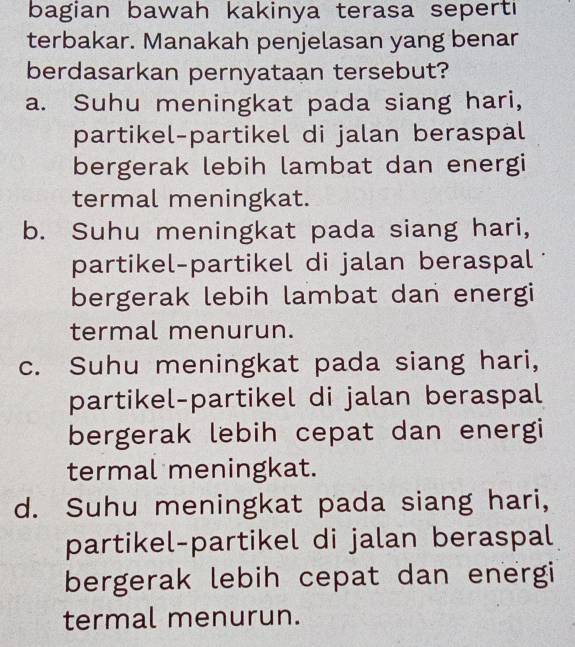 bagian bawah kakinya terasa seperti
terbakar. Manakah penjelasan yang benar
berdasarkan pernyataan tersebut?
a. Suhu meningkat pada siang hari,
partikel-partikel di jalan beraspal
bergerak lebih lambat dan energi
termal meningkat.
b. Suhu meningkat pada siang hari,
partikel-partikel di jalan beraspal
bergerak lebih lambat dan energi
termal menurun.
c. Suhu meningkat pada siang hari,
partikel-partikel di jalan beraspal
bergerak lebih cepat dan energi
termal meningkat.
d. Suhu meningkat pada siang hari,
partikel-partikel di jalan beraspal
bergerak lebih cepat dan energi
termal menurun.