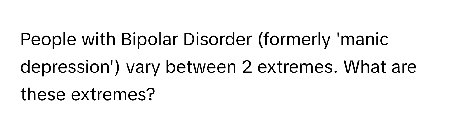 People with Bipolar Disorder (formerly 'manic depression') vary between 2 extremes. What are these extremes?