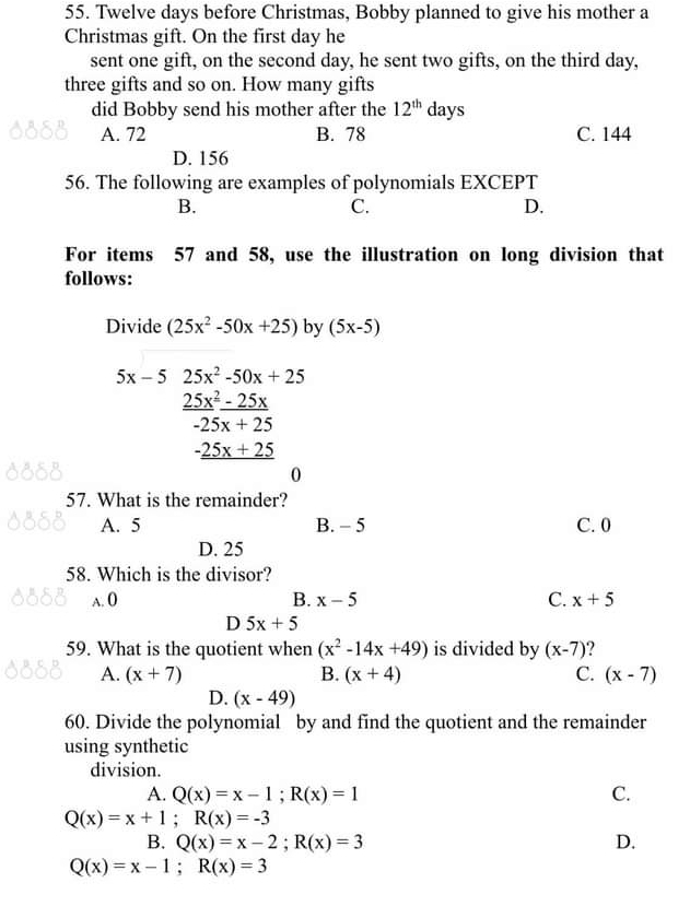 Twelve days before Christmas, Bobby planned to give his mother a
Christmas gift. On the first day he
sent one gift, on the second day, he sent two gifts, on the third day,
three gifts and so on. How many gifts
did Bobby send his mother after the 12^(th) days
A. 72 B. 78 C. 144
D. 156
56. The following are examples of polynomials EXCEPT
B.
C.
D.
For items 57 and 58, use the illustration on long division that
follows:
Divide (25x^2-50x+25) by (5x-5)
5x-5 25x^2-50x+25
 (25x^2-25x)/-25x+25 
_ -25x+25
0
57. What is the remainder?
A. 5 B. - 5 C. 0
D. 25
58. Which is the divisor?
A. O B. x-5 C. x+5
D 5x+5
59. What is the quotient when (x^2-14x+49) is divided by (x-7) ?
A. (x+7) B. (x+4) C. (x-7)
D. (x-49)
60. Divide the polynomial by and find the quotient and the remainder
using synthetic
division.
A. Q(x)=x-1; R(x)=1 C.
Q(x)=x+1; R(x)=-3
B. Q(x)=x-2; R(x)=3 D.
Q(x)=x-1; R(x)=3