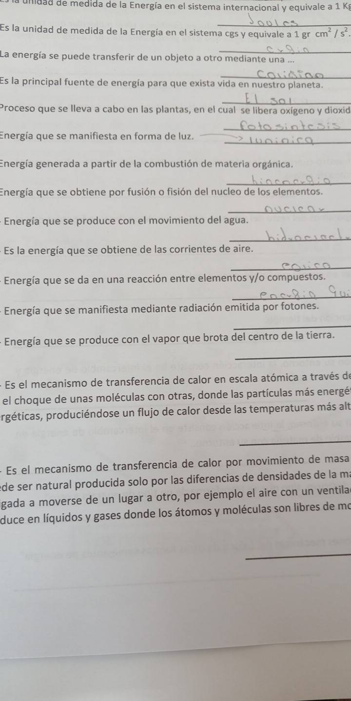 la unidad de medida de la Energía en el sistema internacional y equivale a 1 Kg
_ 
Es la unidad de medida de la Energía en el sistema cgs y equivale a 1 gr cm^2/s^2. 
_ 
La energía se puede transferir de un objeto a otro mediante una ... 
_ 
Es la principal fuente de energía para que exista vida en nuestro planeta. 
_ 
Proceso que se lleva a cabo en las plantas, en el cual se libera oxígeno y dioxid 
_ 
_ 
Energía que se manifiesta en forma de luz. 
Energía generada a partir de la combustión de materia orgánica. 
_ 
Energía que se obtiene por fusión o fisión del nucleo de los elementos. 
_ 
- Energía que se produce con el movimiento del agua. 
_ 
- Es la energía que se obtiene de las corrientes de aire. 
_ 
- Energía que se da en una reacción entre elementos y/o compuestos. 
_ 
- Energía que se manifiesta mediante radiación emitida por fotones. 
_ 
- Energía que se produce con el vapor que brota del centro de la tierra. 
_ 
- Es el mecanismo de transferencia de calor en escala atómica a través de 
el choque de unas moléculas con otras, donde las partículas más energés 
prgéticas, produciéndose un flujo de calor desde las temperaturas más alt 
_ 
_ 
- Es el mecanismo de transferencia de calor por movimiento de masa 
ede ser natural producida solo por las diferencias de densidades de la ma 
igada a moverse de un lugar a otro, por ejemplo el aire con un ventila 
duce en líquidos y gases donde los átomos y moléculas son libres de mo