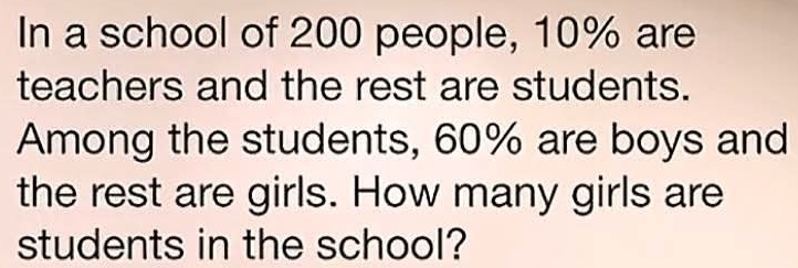 In a school of 200 people, 10% are 
teachers and the rest are students. 
Among the students, 60% are boys and 
the rest are girls. How many girls are 
students in the school?