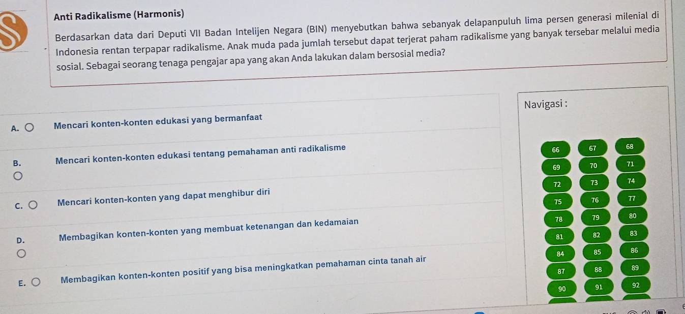 Anti Radikalisme (Harmonis) 
Berdasarkan data dari Deputi VII Badan Intelijen Negara (BIN) menyebutkan bahwa sebanyak delapanpuluh lima persen generasi milenial di 
Indonesia rentan terpapar radikalisme. Anak muda pada jumlah tersebut dapat terjerat paham radikalisme yang banyak tersebar melalui media 
sosial. Sebagai seorang tenaga pengajar apa yang akan Anda lakukan dalam bersosial media? 
Navigasi : 
A. Mencari konten-konten edukasi yang bermanfaat 
Mencari konten-konten edukasi tentang pemahaman anti radikalisme
66 67 68
69 70 71
72 73 74
a Mencari konten-konten yang dapat menghibur diri
75 76 77
Membagikan konten-konten yang membuat ketenangan dan kedamaian
78 79 80
81 82 83
84 85 86
87 88 89
E. Membagikan konten-konten positif yang bisa meningkatkan pemahaman cinta tanah air
90 91 92