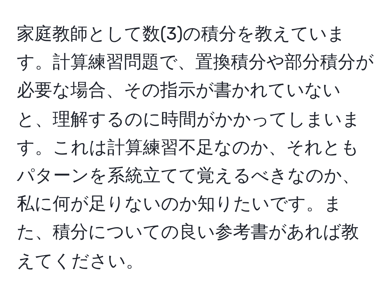 家庭教師として数(3)の積分を教えています。計算練習問題で、置換積分や部分積分が必要な場合、その指示が書かれていないと、理解するのに時間がかかってしまいます。これは計算練習不足なのか、それともパターンを系統立てて覚えるべきなのか、私に何が足りないのか知りたいです。また、積分についての良い参考書があれば教えてください。