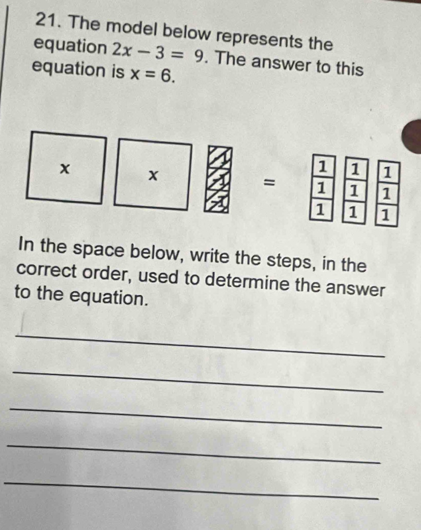 The model below represents the 
equation 2x-3=9. The answer to this 
equation is x=6. 
In the space below, write the steps, in the 
correct order, used to determine the answer 
to the equation. 
_ 
_ 
_ 
_ 
_