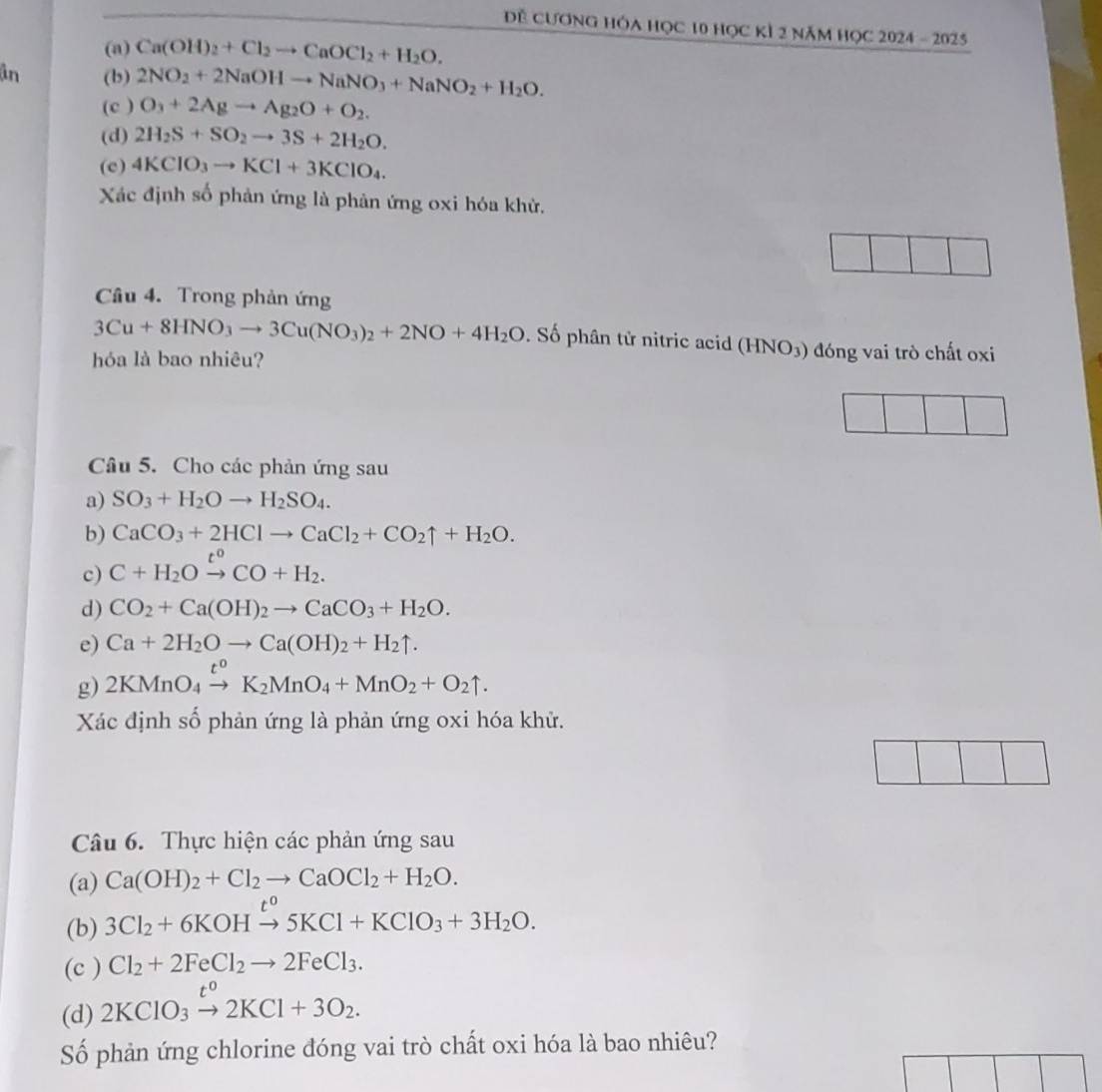 Đề Cương hóa học 10 học kỉ 2 năm học 2024 - 2025
(a) Ca(OH)_2+Cl_2to CaOCl_2+H_2O.
ân (b) 2NO_2+2NaOHto NaNO_3+NaNO_2+H_2O.
(c ) O_3+2Agto Ag_2O+O_2.
(d) 2H_2S+SO_2to 3S+2H_2O.
(c) 4KClO_3to KCl+3KClO_4.
Xác định số phản ứng là phản ứng oxi hóa khử.
Câu 4. Trong phản ứng
3Cu+8HNO_3to 3Cu(NO_3)_2+2NO+4H_2O. Số phân tử nitric acid (HNO_3) đóng vai trò chất oxi
hóa là bao nhiêu?
□
Câu 5. Cho các phản ứng sau
a) SO_3+H_2Oto H_2SO_4.
b) CaCO_3+2HClto CaCl_2+CO_2uparrow +H_2O.
c) C+H_2Oxrightarrow t^0CO+H_2.
d) CO_2+Ca(OH)_2to CaCO_3+H_2O.
e) Ca+2H_2Oto Ca(OH)_2+H_2uparrow .
g) 2KMnO_4xrightarrow t^0K_2MnO_4+MnO_2+O_2uparrow .
Xác định số phản ứng là phản ứng oxi hóa khử.
Câu 6. Thực hiện các phản ứng sau
(a) Ca(OH)_2+Cl_2to CaOCl_2+H_2O.
(b) 3Cl_2+6KOHxrightarrow t^05KCl+KClO_3+3H_2O.
(c ) Cl_2+2FeCl_2to 2FeCl_3.
(d) 2KClO_3xrightarrow t°2KCl+3O_2.
Số phản ứng chlorine đóng vai trò chất oxi hóa là bao nhiêu?