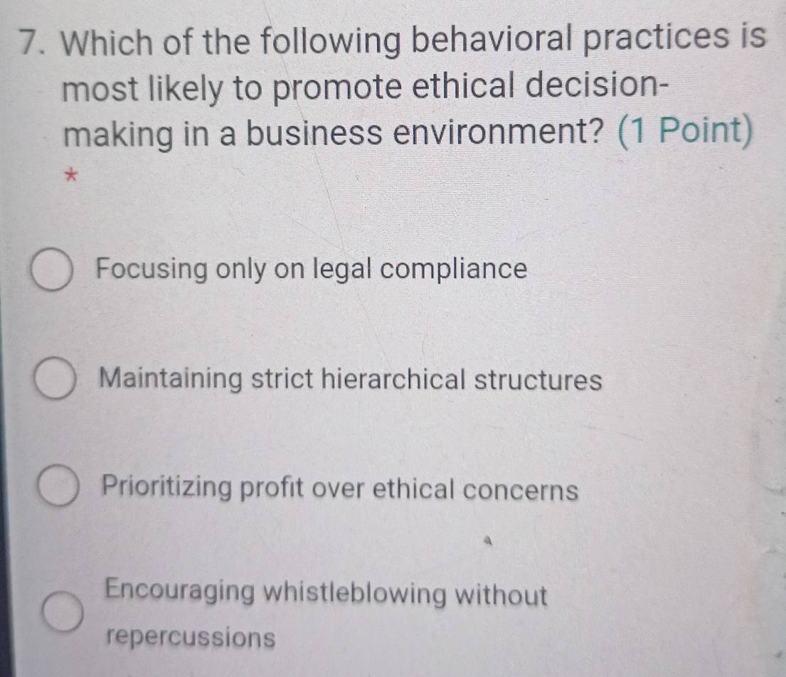 Which of the following behavioral practices is
most likely to promote ethical decision-
making in a business environment? (1 Point)
*
Focusing only on legal compliance
Maintaining strict hierarchical structures
Prioritizing profit over ethical concerns
Encouraging whistleblowing without
repercussions