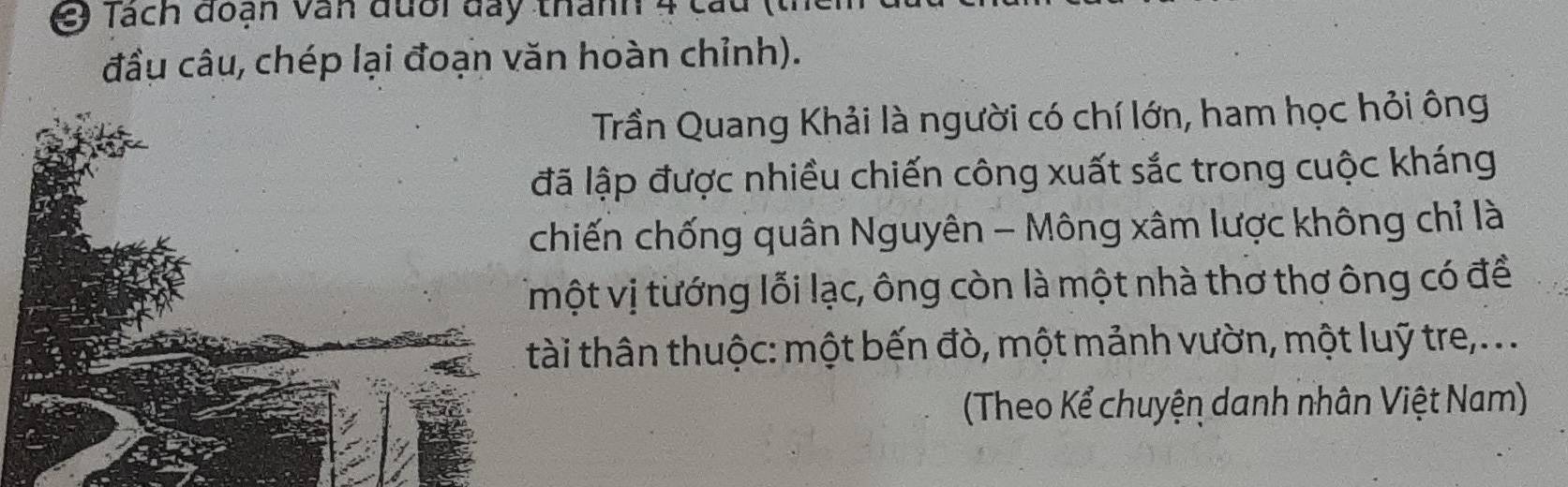 Tách đoạn văn đưổi đay thanh 4 cau ( 
đầu câu, chép lại đoạn văn hoàn chỉnh). 
Trần Quang Khải là người có chí lớn, ham học hỏi ông 
ã lập được nhiều chiến công xuất sắc trong cuộc kháng 
hiến chống quân Nguyên - Mông xâm lược không chỉ là 
một vị tướng lỗi lạc, ông còn là một nhà thơ thợ ông có để 
tài thân thuộc: một bến đò, một mảnh vườn, một luỹ tre, . . 
(Theo Kể chuyện danh nhân Việt Nam)