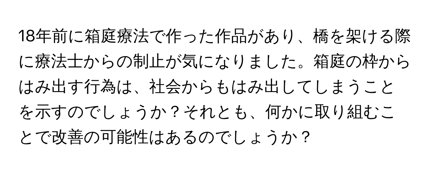 18年前に箱庭療法で作った作品があり、橋を架ける際に療法士からの制止が気になりました。箱庭の枠からはみ出す行為は、社会からもはみ出してしまうことを示すのでしょうか？それとも、何かに取り組むことで改善の可能性はあるのでしょうか？