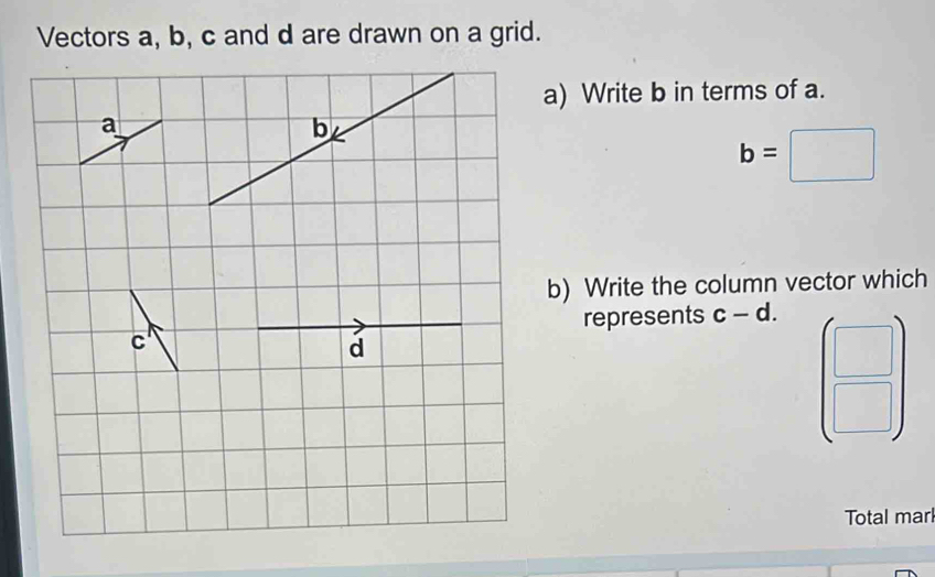 Vectors a, b, c and d are drawn on a grid. 
a) Write b in terms of a.
b=□
b) Write the column vector which 
represents c-d. 
- 
 □ /□   
Total marl