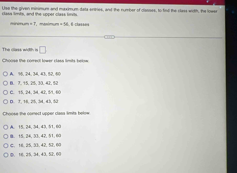 Use the given minimum and maximum data entries, and the number of classes, to find the class width, the lower
class limits, and the upper class limits.
minimum =7 ， maximum =56, 6classes
The class width is □. 
Choose the correct lower class limits below.
A. 16, 24, 34, 43, 52, 60
B. 7, 15, 25, 33, 42, 52
C. 15, 24, 34, 42, 51, 60
D. 7, 16, 25, 34, 43, 52
Choose the correct upper class limits below.
A. 15, 24, 34, 43, 51, 60
B. 15, 24, 33, 42, 51, 60
C. 16, 25, 33, 42, 52, 60
D. 16, 25, 34, 43, 52, 60