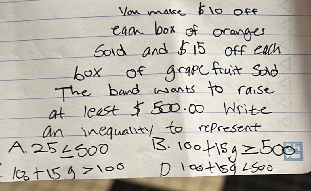 you make 610 off
each box of oranges
Sord and 5 15 off each
box of grapefruit sad
The band wants to raise
at least $ 50. 00 Write
an inequality to represent
B.
A. 25≤ 500 100+15y≥slant 500
100+159>100
D 100+15y<500</tex>