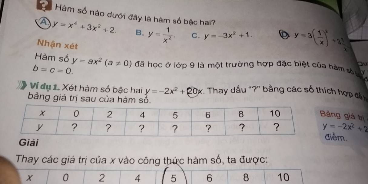 a * Hàm số nào dưới đây là hàm số bậc hai?
A y=x^4+3x^2+2. B. y= 1/x^2  C. y=-3x^2+1. 
D y=3( 1/x )^2+3^1_x
Nhận xét
Hàm số
bu
b=c=0. y=ax^2(a!= 0) đã học ở lớp 9 là một trường hợp đặc biệt của hám số y
Ví dụ 1. Xét hàm số bậc hai y=-2x^2+20x * Thay dấu “?” bằng các số thích hợp đế
bảng giá trị sau của hàm số.
ảng giá trị
y=-2x^2+2
điểm.
Thay các giá trị của x vào công thức hàm số, ta được:
X 0 2 4 5 6 8 10