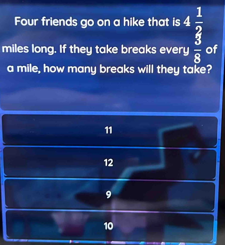 Four friends go on a hike that is
beginarrayr 4 1/2  y 3/8 endarray
miles long. If they take breaks every of
a mile, how many breaks will they take?
11
12
10