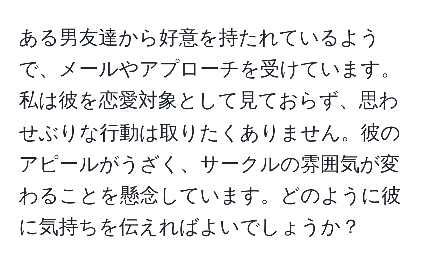 ある男友達から好意を持たれているようで、メールやアプローチを受けています。私は彼を恋愛対象として見ておらず、思わせぶりな行動は取りたくありません。彼のアピールがうざく、サークルの雰囲気が変わることを懸念しています。どのように彼に気持ちを伝えればよいでしょうか？