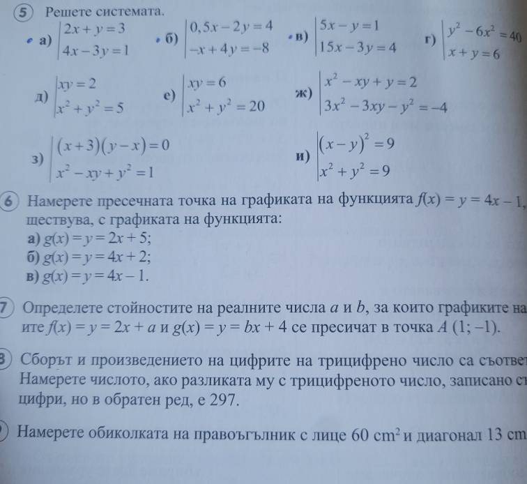 Peieте системata.
a) beginarrayl 2x+y=3 4x-3y=1endarray.. 6) beginvmatrix 0,5x-2y=4 -x+4y=-8endvmatrix # B) beginarrayl 5x-y=1 15x-3y=4endarray. r) beginvmatrix y^2-6x^2=40 x+y=6endvmatrix
n) beginarrayr xy=2 x^2+y^2=5endarray e) beginarrayl xy=6 x^2+y^2=20endarray. ) beginarrayl x^2-xy+y=2 3x^2-3xy-y^2=-4endarray.
3) beginarrayr (x+3)(y-x)=0 x^2-xy+y^2=1endarray beginarrayr |(x-y)^2=9 x^2+y^2=9endarray
n)
⑥ Намерете пресечнаτа τοчκа на графикаτа на фунκцияτа f(x)=y=4x-1,
шествува, с графиката на функцияτа:
a) g(x)=y=2x+5.
6) g(x)=y=4x+2;
B) g(x)=y=4x-1.
7 Опрелелете стойностиτе на реалниτе числа α и δ, за коиτо графикиτе на
иTe f(x)=y=2x+ang(x)=y=bx+4 се пресичат в точка A(1;-1).
Сборόт и πроизвелението на цифрите на трицифрено число са съотвер
Намерете числото, ако разликата му с трицифреното число, записано си
цифри, но в обратен ред, е 297.
Намерете обиколката на правоъгъліник с лице 60cm^2H диагонал 13 сm