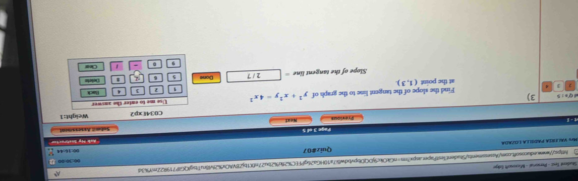 Situdent Test - Personal - Microsoft Edge 
https://www.educosoft.com/Assessments/StudentTestPaper.aspx?rm=nGkOkc9jDQDbpvbdw8i7a10HGa26gPFEC%2fki%2bu27nfX1bjZBVAOx%2fvl8ruTtsglQGlP719R2ZmY%3d A 
00:30:00 a 
Mrs VALERIA PADILLA LOZADA Quiz#07 00:16:44 
Ask My Instructor 
Page 3 of 5 
Submit Assessment 
rt - 1 Previous Next 
C034Exp2 Weight:1 
Use me to enter the answer
Q's:5 3) y^2+x^2y=4x^2 Back 
2 3 Find the slope of the tangent line to the graph of 
1 2 3 4
at the point (1,3)
Slope of the tangent line = 2 / 7 Done 5 6 8 Delete 
9 0 
Clear