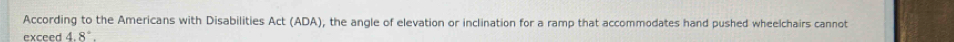 According to the Americans with Disabilities Act (ADA), the angle of elevation or inclination for a ramp that accommodates hand pushed wheelchairs cannot 
exceed 4.8°.