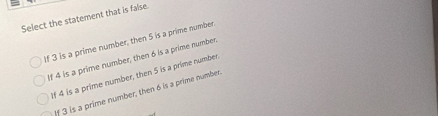 Select the statement that is false.
If 3 is a prime number, then 5 is a prime number.
If 4 is a prime number, then 6 is a prime number.
If 4 is a prime number, then 5 is a prime number
If 3 is a prime number, then 6 is a prime number