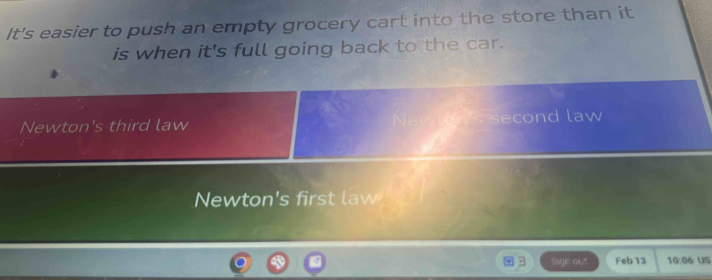 It's easier to push an empty grocery cart into the store than it
is when it's full going back to the car.
Newton's third law second law
Newton's first law
Sign out Feb 13 10:06 uS