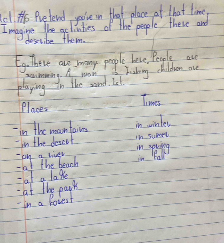 He Pretend youve in that place at that time, 
I magine the activities of the people there and 
describe them. 
Ego there are many people here, People ace 
swimming. A man is Fishing children are 
playing in the sand, Iet. 
Times 
Places 
-in the moontains 
in wintev 
- in the deselt in sumel 
- on a liver 
- at the beach 
- at a lake