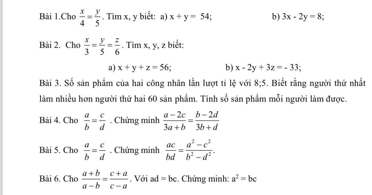 Bài 1.Cho  x/4 = y/5 . Tìm x, y biết: a) x+y=54; b) 3x-2y=8; 
Bài 2. Cho  x/3 = y/5 = z/6 . Tìm x, y, z biết: 
a) x+y+z=56; b) x-2y+3z=-33; 
Bài 3. Số sản phẩm của hai công nhân lần lượt tỉ lệ với 8; 5. Biết rằng người thứ nhất 
làm nhiều hơn người thứ hai 60 sản phẩm. Tính số sản phẩm mỗi người làm được. 
Bải 4. Cho  a/b = c/d . Chứng minh  (a-2c)/3a+b = (b-2d)/3b+d 
Bài 5. Cho  a/b = c/d . Chứng minh  ac/bd = (a^2-c^2)/b^2-d^2 . 
Bài 6. Cho  (a+b)/a-b = (c+a)/c-a . Với ad=bc. Chứng minh: a^2=bc