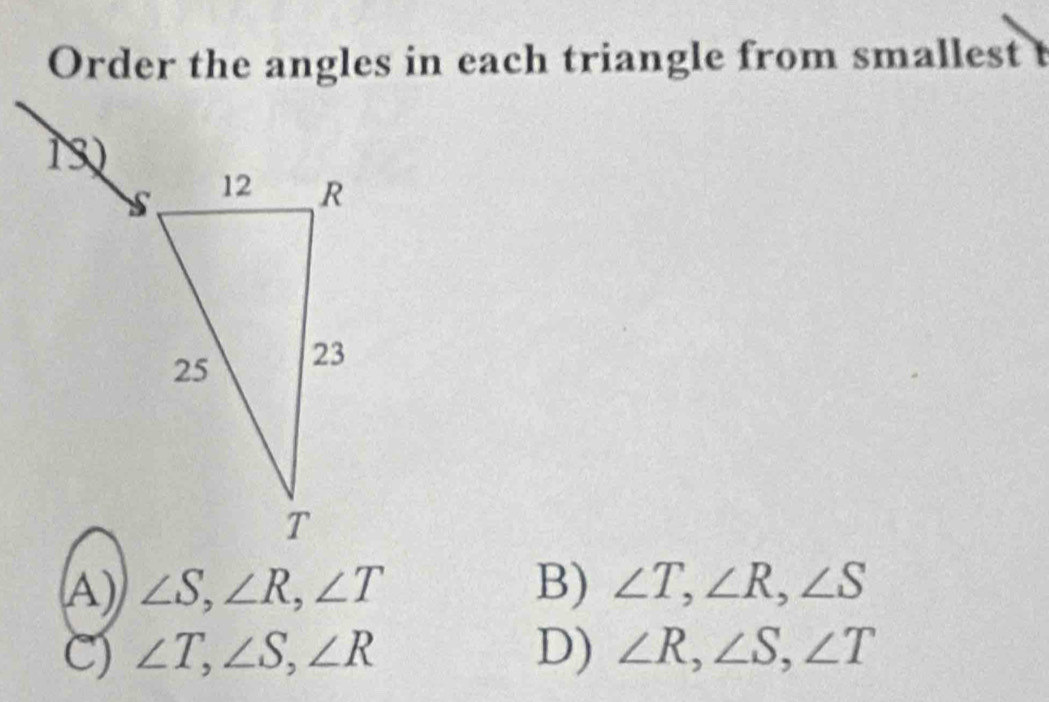 Order the angles in each triangle from smallest t
A) ∠ S,∠ R,∠ T B) ∠ T,∠ R,∠ S
C) ∠ T,∠ S,∠ R D) ∠ R,∠ S,∠ T